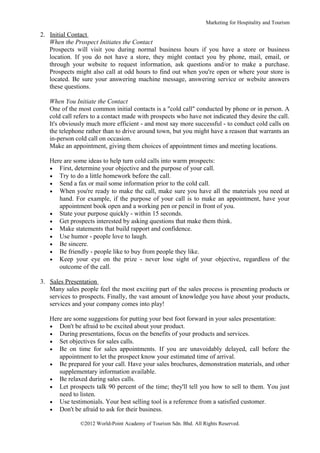 Marketing for Hospitality and Tourism

2. Initial Contact
   When the Prospect Initiates the Contact
   Prospects will visit you during normal business hours if you have a store or business
   location. If you do not have a store, they might contact you by phone, mail, email, or
   through your website to request information, ask questions and/or to make a purchase.
   Prospects might also call at odd hours to find out when you're open or where your store is
   located. Be sure your answering machine message, answering service or website answers
   these questions.

   When You Initiate the Contact
   One of the most common initial contacts is a "cold call" conducted by phone or in person. A
   cold call refers to a contact made with prospects who have not indicated they desire the call.
   It's obviously much more efficient - and most say more successful - to conduct cold calls on
   the telephone rather than to drive around town, but you might have a reason that warrants an
   in-person cold call on occasion.
   Make an appointment, giving them choices of appointment times and meeting locations.

   Here are some ideas to help turn cold calls into warm prospects:
   • First, determine your objective and the purpose of your call.
   • Try to do a little homework before the call.
   • Send a fax or mail some information prior to the cold call.
   • When you're ready to make the call, make sure you have all the materials you need at
      hand. For example, if the purpose of your call is to make an appointment, have your
      appointment book open and a working pen or pencil in front of you.
   • State your purpose quickly - within 15 seconds.
   • Get prospects interested by asking questions that make them think.
   • Make statements that build rapport and confidence.
   • Use humor - people love to laugh.
   • Be sincere.
   • Be friendly - people like to buy from people they like.
   • Keep your eye on the prize - never lose sight of your objective, regardless of the
      outcome of the call.

3. Sales Presentation
   Many sales people feel the most exciting part of the sales process is presenting products or
   services to prospects. Finally, the vast amount of knowledge you have about your products,
   services and your company comes into play!

   Here are some suggestions for putting your best foot forward in your sales presentation:
   • Don't be afraid to be excited about your product.
   • During presentations, focus on the benefits of your products and services.
   • Set objectives for sales calls.
   • Be on time for sales appointments. If you are unavoidably delayed, call before the
      appointment to let the prospect know your estimated time of arrival.
   • Be prepared for your call. Have your sales brochures, demonstration materials, and other
      supplementary information available.
   • Be relaxed during sales calls.
   • Let prospects talk 90 percent of the time; they'll tell you how to sell to them. You just
      need to listen.
   • Use testimonials. Your best selling tool is a reference from a satisfied customer.
   • Don't be afraid to ask for their business.

               ©2012 World-Point Academy of Tourism Sdn. Bhd. All Rights Reserved.
 