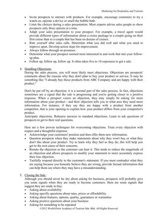 Marketing for Hospitality and Tourism

   •   Invite prospects to interact with products. For example, encourage customers to try a
       watch on, operate a device or smell the bubble bath.
   •   Limit the choices during a sales presentation. Most experts advise sales people to show
       prospects only three options at a time.
   •   Adapt your sales presentation to your prospect. For example, a travel agent would
       provide different types of information about a cruise package to a couple going on their
       first cruise than to a couple that has been on dozens of cruises.
   •   Rate yourself after sales calls. Determine what you did well and what you need to
       improve upon. Develop action steps for improvement.
   •   Always follow through on promises.
   •   Determine what your prospect seemed most interested in and work that into your follow-
       up plan.
   •   Follow up, follow up, follow up. It often takes five to 10 exposures to get a sale.

4. Handling Objections
   During the sales process, you will most likely meet objections. Objections are prospects'
   comments about the reasons why they don't plan to buy your product or service. It may be
   something like "I already buy those products from ABC Company and am happy with their
   product."

   Don't be put off by an objection; it is a normal part of the sales process. In fact, objections
   sometimes are a signal that the sale is progressing and you're getting closer to a positive
   response. When a prospect voices an objection, they may simply be asking for more
   information about your product - and their objection tells you in what area they need more
   information. For instance, if they say they are happy with a product from another
   competitor, that is your opening to explain how your product differs from your competitor's
   product.
   Anticipate objections. Rehearse answers to standard objections. Learn to ask questions of
   prospects to get to their real questions.

   Here are a few proven techniques for overcoming objections. Treat every objection with
   respect and a thoughtful response.
   • Acknowledge your customers' position and then offer them new information.
   • Question prospects when they make statements about why they won't buy or what they
       don't like about your product. Try to learn why they feel as they do; this will help you
       get to the root cause of their concerns.
   • Restate the objection so the customer can hear it. This tends to reduce the magnitude of
       an objection and allows prospects to modify your statement to more accurately express
       their true objection.
   • Tactfully respond directly to the customer's statement. If you must contradict what they
       are saying because you honestly believe they are wrong, provide factual information that
       can help them see where they may have a misunderstanding.

5. Closing the Sale
   Although you should never be shy about asking for business, prospects will probably give
   you some signals when they are ready to become customers. Here are some signals that
   suggest they are ready to buy:
   • Asking about availability
   • Asking specific questions about rates, prices or affordability
   • Asking about features, options, quality, guarantees or warranties
   • Asking positive questions about your business
   • Asking for something to be repeated
               ©2012 World-Point Academy of Tourism Sdn. Bhd. All Rights Reserved.
 