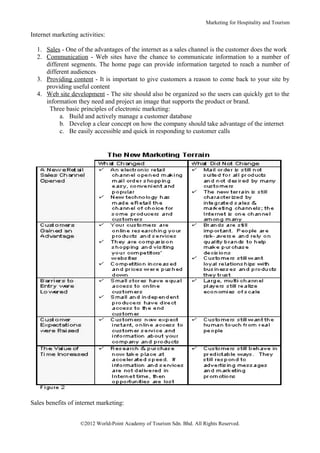 Marketing for Hospitality and Tourism

Internet marketing activities:

  1. Sales - One of the advantages of the internet as a sales channel is the customer does the work
  2. Communication - Web sites have the chance to communicate information to a number of
     different segments. The home page can provide information targeted to reach a number of
     different audiences
  3. Providing content - It is important to give customers a reason to come back to your site by
     providing useful content
  4. Web site development - The site should also be organized so the users can quickly get to the
     information they need and project an image that supports the product or brand.
      Three basic principles of electronic marketing:
          a. Build and actively manage a customer database
          b. Develop a clear concept on how the company should take advantage of the internet
          c. Be easily accessible and quick in responding to customer calls




Sales benefits of internet marketing:


                    ©2012 World-Point Academy of Tourism Sdn. Bhd. All Rights Reserved.
 