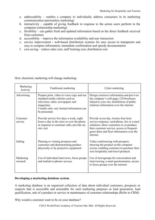 Marketing for Hospitality and Tourism

   a. addressability – enables a company to individually address consumers in its marketing
      communication (personalize marketing)
   b. interactivity – capable of giving feedback in response to the action users perform in the
      computer (relationship marketing)
   c. flexibility – can gather fresh and updated information based on the direct feedback received
      from customers
   d. accessibility – improve the information availability and user interaction
   e. service improvement - web-based distribution systems for easy access to transparent and
      easy to compare information, immediate confirmation and speedy documentation
   f. cost saving – reduce sales cost, staff training cost, distribution cost




How electronic marketing will change marketing:

    Marketing
                            Traditional marketing                           Cyber marketing
    Activity
 Advertising      Prepare print, video or voice copy and use   Design extensive information and put it on
                  standard media vehicles such as              the company’s web page; CD brochures
                  television, radio, newspapers and            linked to your site; distribution of public
                  magazines.                                   relations information over the internet
                  Usually only very limited information can
                  be presented.

 Customer         Provide service five days a week, eight      Provide seven day, twenty-four hour
 service          hours a day in the store or over the phone   service response; send phone, fax or e-mail
                  in response to customer calls; provide on-   solutions; allow customers to co-produce
                  site visit                                   their customer service; access to frequent
                                                               guest diner and flyer information over the
                                                               internet

 Selling          Phoning or visiting prospects and            Video conferencing with prospect;
                  customers and demonstrating product          showing the product on the computer
                  physically or by projective equipment        screen; enabling customer to purchase their
                                                               own hospitality and travel products

 Marketing        Use of individual interviews, focus groups   Use of newsgroups for conversation and
 research         and mailed or phones surveys                 interviewing; e-mail questionnaires; access
                                                               to focus groups over the internet



Developing a marketing database system

A marketing database is an organized collection of data about individual customers, prospects or
suspects that is accessible and actionable for such marketing purposes as lead generation, lead
qualification, sale of a product or service or maintenance of customer relationships (Refer to CRM).

Why would a customer want to be on your database?
                   ©2012 World-Point Academy of Tourism Sdn. Bhd. All Rights Reserved.
 