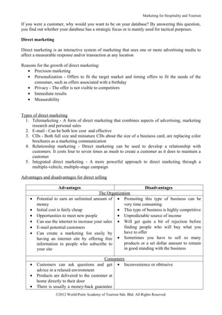 Marketing for Hospitality and Tourism

If you were a customer, why would you want to be on your database? By answering this question,
you find out whether your database has a strategic focus or is mainly used for tactical purposes.

Direct marketing

Direct marketing is an interactive system of marketing that uses one or more advertising media to
affect a measurable response and/or transaction at any location

Reasons for the growth of direct marketing:
   • Precision marketing
   • Personalization - Offers to fit the target market and timing offers to fit the needs of the
      consumer, such as offers associated with a birthday
   • Privacy - The offer is not visible to competitors
   • Immediate results
   • Measurability


Types of direct marketing
  1. Telemarketing - A form of direct marketing that combines aspects of advertising, marketing
     research and personal sales
  2. E-mail - Can be both low cost and effective
  3. CDs - Both full size and miniature CDs about the size of a business card, are replacing color
     brochures as a marketing communication
  4. Relationship marketing - Direct marketing can be used to develop a relationship with
     customers. It costs four to seven times as mush to create a customer as it does to maintain a
     customer
  5. Integrated direct marketing - A more powerful approach to direct marketing through a
     multiple-vehicle, multiple-stage campaign

Advantages and disadvantages for direct selling

                    Advantages                                      Disadvantages
                                           The Organization
    •   Potential to earn an unlimited amount of • Promoting this type of business can be
        money                                           very time consuming
    •   Initial cost is fairly cheap                • This type of business is highly competitive
    •   Opportunities to meet new people            • Unpredictable source of income
    •   Can use the internet to increase your sales • Will get quite a bit of rejection before
    •   E-mail potential customers                      finding people who will buy what you
    •   Can create a marketing list easily by           have to offer
        having an internet site by offering free    • Sometimes you have to sell so many
        information to people who subscribe to          products or a set dollar amount to remain
        your site                                       in good standing with the business

                                            Consumers
    •   Customers can ask questions and get • Inconvenience or obtrusive
        advice in a relaxed environment
    •   Products are delivered to the customer at
        home directly to their door
    •   There is usually a money-back guarantee
                   ©2012 World-Point Academy of Tourism Sdn. Bhd. All Rights Reserved.
 