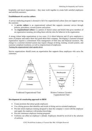 Marketing for Hospitality and Tourism

hospitality and travel organizations – they must work together to create both satisfied employees
and satisfied customers.

Establishment of a service culture

A service marketing program is doomed to fail if its organizational culture does not support serving
the customer.
    • A service culture is an organizational cultural that supports customer service through
        policies, procedures, reward systems and actions
    • An organizational culture is a pattern of shared values and beliefs that gives members of
        an organization meaning, providing them with the rules for behavior in the organization

A strong culture helps organizations in two ways: (1) it direct behavior and (2) give employees a
sense of purpose and makes them feel good about their company. Developing a customer-oriented
organization requires a commitment from management of both time and financial resources. The
change to a customer-oriented system may require changes in hiring, training, reward systems, and
customer complaint resolution, as well as empowerment of employees.
Turning the organizational chart upside down

Service organizations should create an organization that supports those employees who serve the
customers.




Development of a marketing approach to HRM

   •   Create positions that attract goods employees
   •   Use a hiring process that identifies and results in hiring service-oriented employees
   •   Provide initial employee training designed to share the company’s vision with the employee
       and supply the employee with product knowledge
   •   Provide continuous employee training programs
   •   Uniforms can affect an employee’s attitude. Employees should be involved in the selection
       of uniforms

                   ©2012 World-Point Academy of Tourism Sdn. Bhd. All Rights Reserved.
 