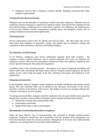Marketing for Hospitality and Tourism

   •   Employees must be able to maintain a positive attitude. Managing emotional labor helps
       maintain a good attitude

Creating jobs that attract good people

Managers must use the principles of marketing to attract and retain employees. Marketers can use
marketing research techniques to segment the employee market, choosing the best segments for the
firm and developing a marketing mix to attract those segments. For employees, the marketing mix
is the job, pay, benefits, location, transportation, parking, hours, and intangible rewards, such as
prestige and perceived advancement opportunities.

The hiring process

Service organizations need to hire for attitude and train for skills – this idea means that service
firms place more emphasis on personality, energy, and attitude than on education, training and
experience in their recruitment, selection, and training strategies.


The importance of initial training

To be effective, employees must receive information regularly about their company – the
company’s history, current businesses, and its mission statement and vision are important for
employees to know. They must be encouraged to fell proud of their new employer. Employees than
receive specific training for their particular assignments.

In addition, there is the orientation process – the purpose is to create an inspiring atmosphere and
build a solid work commitment that helps reduce turnover. Properly trained employees can deliver
quality service, which helps the image of the firm, attracting more guests and employees to the
organization.

Managing emotional labor

In the hospitality industry, managers require employees to display friendliness and courtesy toward
guests. The term emotional labor can be defined as the necessary involvement of the service
provider’s emotion in the delivery of the service. The display of service can strongly influence the
customer’s perception of service quality.

To manage emotional labor, managers must hire employees who can cope with the stress caused by
dealing with customers. Some common techniques used to manage emotional labor include:
   • Monitoring overtime and avoiding double shifts
   • Encouraging work breaks
   • Support from fellow workers and managers

Dissemination of marketing information to employees

Often, the most effective way of communicating with customers is through customer-contact
employees. Employees should hear about promotions and new products from management, not
from advertisements meant for external customers. Management at all levels must understand that
employees are watching them for cues about expected behavior.



                     ©2012 World-Point Academy of Tourism Sdn. Bhd. All Rights Reserved.
 