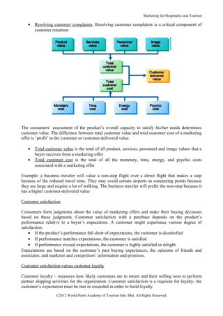 Marketing for Hospitality and Tourism

   •   Resolving customer complaints. Resolving customer complaints is a critical component of
       customer retention




The consumers’ assessment of the product’s overall capacity to satisfy his/her needs determines
customer value. The difference between total customer value and total customer cost of a marketing
offer is ‘profit’ to the customer or customer-delivered value.

   •   Total customer value is the total of all product, services, personnel and image values that a
       buyer receives from a marketing offer
   •   Total customer cost is the total of all the monetary, time, energy, and psychic costs
       associated with a marketing offer

Example; a business traveler will value a non-stop flight over a direct flight that makes a stop
because of the reduced travel time. They may avoid certain airports as connecting points because
they are large and require a lot of walking. The business traveler will prefer the non-stop because it
has a higher customer-delivered value

Customer satisfaction

Consumers form judgments about the value of marketing offers and make their buying decisions
based on these judgments. Customer satisfaction with a purchase depends on the product’s
performance relative to a buyer’s expectation. A customer might experience various degree of
satisfaction.
    • If the product’s performance fall short of expectations, the customer is dissatisfied
    • If performance matches expectations, the customer is satisfied
    • If performance exceed expectations, the customer is highly satisfied or delight
Expectations are based on the customer’s past buying experiences, the opinions of friends and
associates, and marketer and competitors’ information and promises.

Customer satisfaction versus customer loyalty

Customer loyalty – measures how likely customers are to return and their willing ness to perform
partner shipping activities for the organization. Customer satisfaction is a requisite for loyalty- the
customer’s expectation must be met or exceeded in order to build loyalty.
                   ©2012 World-Point Academy of Tourism Sdn. Bhd. All Rights Reserved.
 