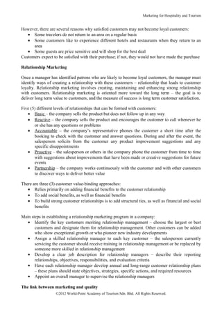 Marketing for Hospitality and Tourism


However, there are several reasons why satisfied customers may not become loyal customers:
   • Some travelers do not return to an area on a regular basis
   • Some customers like to experience different hotels and restaurants when they return to an
      area
   • Some guests are price sensitive and will shop for the best deal
Customers expect to be satisfied with their purchase; if not, they would not have made the purchase

Relationship Marketing

Once a manager has identified patrons who are likely to become loyal customers, the manager must
identify ways of creating a relationship with these customers – relationship that leads to customer
loyalty. Relationship marketing involves creating, maintaining and enhancing strong relationship
with customers. Relationship marketing is oriented more toward the long term – the goal is to
deliver long term value to customers, and the measure of success is long term customer satisfaction.

Five (5) different levels of relationships that can be formed with customers:
   • Basic – the company sells the product but does not follow up in any way
   • Reactive – the company sells the product and encourages the customer to call whenever he
       or she has any questions or problems
   • Accountable – the company’s representative phones the customer a short time after the
       booking to check with the customer and answer questions. During and after the event, the
       salesperson solicits from the customer any product improvement suggestions and any
       specific disappointments
   • Proactive – the salesperson or others in the company phone the customer from time to time
       with suggestions about improvements that have been made or creative suggestions for future
       events
   • Partnership – the company works continuously with the customer and with other customers
       to discover ways to deliver better value

There are three (3) customer value-binding approaches:
   • Relies primarily on adding financial benefits to the customer relationship
   • To add social benefits, as well as financial benefits
   • To build strong customer relationships is to add structural ties, as well as financial and social
       benefits

Main steps in establishing a relationship marketing program in a company:
   • Identify the key customers meriting relationship management – choose the largest or best
       customers and designate them for relationship management. Other customers can be added
       who show exceptional growth or who pioneer new industry developments
   • Assign a skilled relationship manager to each key customer – the salesperson currently
       servicing the customer should receive training in relationship management or be replaced by
       someone more skilled in relationship management
   • Develop a clear job description for relationship managers – describe their reporting
       relationships, objectives, responsibilities, and evaluation criteria
   • Have each relationship manager develop annual and long-range customer relationship plans
       – these plans should state objectives, strategies, specific actions, and required resources
   • Appoint an overall manager to supervise the relationship managers

The link between marketing and quality
                   ©2012 World-Point Academy of Tourism Sdn. Bhd. All Rights Reserved.
 