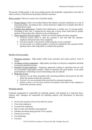 Marketing for Hospitality and Tourism


The pursuit of high quality is the never-ending journey that hospitality organizations must take in
order to achieve a link between the product and their customers.

What is quality? There are several views of product quality.

   1. Product features. Some view product features that enhance customer satisfaction as a way of
      measuring quality. According to this, a luxury hotel has a higher level of quality than that of
      a limited-service hotel
   2. Freedom from deficiencies. Freedom from deficiencies is another way of viewing quality.
      According to this view, a limited-service hotel and a luxury hotel could both be quality
      products if the product they offered was free of deficiencies
   3. Three categories of service quality. A third view divides quality into three categories:
          a. Technical quality refers to what the customer is left with after the customer-
              employee interactions have been completed
          b. Functional quality is the process of delivering the service or product
          c. Societal quality is a credence quality; it cannot be evaluated by the consumer before
              purchase and is often impossible to evaluate after purchase



Benefits of service quality

   1. Retaining customers - High quality builds loyal customers and creates positive word of
      mouth
   2. Avoidance of price competition - High quality can help to avoid price competition and help
      to maximize potential revenue
   3. Retention of good employees - Employees appreciate working in operations that are well
      run and produce high-quality products. When an operation has good quality, it can retain
      good employees. Recruiting is easier and training costs are reduced.
   4. Reduction of costs
          a. Internal cost are those associated with correcting problems discovered by the firm
             before the product reaches the customers
          b. External costs are associated with errors that the customers experience
          c. Quality systems costs are costs viewed as investment in the future of the company to
             ensure that customers returns

Managing capacity

Corporate management is responsible for matching capacity with demand on a long-term basis,
whereas units’ managers are responsible for matching capacity with fluctuations in short-term
demand.

   •   Involve the customer in the service delivery system
   •   Cross-train employees
   •   Use part-time employees
   •   Rent or share extra facilities and equipment
   •   Schedule downtime during periods of low capacity
   •   Extend service hours
   •   Use technology
   •   Use price
                    ©2012 World-Point Academy of Tourism Sdn. Bhd. All Rights Reserved.
 