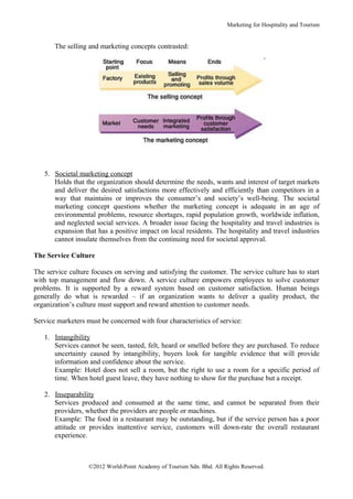 Marketing for Hospitality and Tourism


       The selling and marketing concepts contrasted:




   5. Societal marketing concept
      Holds that the organization should determine the needs, wants and interest of target markets
      and deliver the desired satisfactions more effectively and efficiently than competitors in a
      way that maintains or improves the consumer’s and society’s well-being. The societal
      marketing concept questions whether the marketing concept is adequate in an age of
      environmental problems, resource shortages, rapid population growth, worldwide inflation,
      and neglected social services. A broader issue facing the hospitality and travel industries is
      expansion that has a positive impact on local residents. The hospitality and travel industries
      cannot insulate themselves from the continuing need for societal approval.

The Service Culture

The service culture focuses on serving and satisfying the customer. The service culture has to start
with top management and flow down. A service culture empowers employees to solve customer
problems. It is supported by a reward system based on customer satisfaction. Human beings
generally do what is rewarded – if an organization wants to deliver a quality product, the
organization’s culture must support and reward attention to customer needs.

Service marketers must be concerned with four characteristics of service:

   1. Intangibility
      Services cannot be seen, tasted, felt, heard or smelled before they are purchased. To reduce
      uncertainty caused by intangibility, buyers look for tangible evidence that will provide
      information and confidence about the service.
      Example: Hotel does not sell a room, but the right to use a room for a specific period of
      time. When hotel guest leave, they have nothing to show for the purchase but a receipt.

   2. Inseparability
      Services produced and consumed at the same time, and cannot be separated from their
      providers, whether the providers are people or machines.
      Example: The food in a restaurant may be outstanding, but if the service person has a poor
      attitude or provides inattentive service, customers will down-rate the overall restaurant
      experience.



                   ©2012 World-Point Academy of Tourism Sdn. Bhd. All Rights Reserved.
 