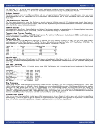 4 // RAISE YOUR VOICE #ANGELOSTATEVOICE
GAME 5 // MIDWESTERN STATE RECORD: 4-0/1-0 LSC
ANGELOSPORTS.COM
The Rams are 12-11 all-time at home under head coach Will Wagner. Since the debut of LeGrand Stadium at 1st Community Credit
Union Field, ASU is 5-2 including a 41-36 win over Midwestern State last season during the LSC Football Playoffs.
School Record
Trey Green wrote his name in the ASU record book with one run against Bacone. The junior took a handoff made a move and carried
the ball 96 yards to pay dirt, the longest rush in school history. The previous long was 95 yards set by Kyle Fox in 2005 against West
Texas A&M.
LSC Preseason Favorite
The Rams were picked as the Lone Star Conference favorite receiving 142 total votes and 17 first place votes. Angelo State has won
three conference titles in program history in 1978, 1984 and 1987. Kyle Washington was selected as the LSC Preseason Offensive Player
of the Year for the second consecutive season.
Team Captains
Kyle Washington, Talon Smith, Clayton Callicutt and Richard Franklin were selected as captains for the 2015 season by their teammates.
Washington is a three-time captain while Smith, Callicutt and Franklin are serving for the first time.
Consecutive Games Scoring
ASU has also scored in a program record 72-straight games. The last time the Rams were shutout was in 2008 in back-to-back games
versus Southwestern Oklahoma and West Texas A&M.
Raising the Bar
The Rams returned to the NCAA Division II Playoffs for the sixth time since entering the league in 1981. ASU has never made back-to-
back appearances in the NCAA Division II Playoffs. The Rams did make three-straight trips to the NAIA Playoffs from 1978-1980. The
Rams best record following a NCAA Division II Playoff season was in 1990 with a 7-3 record.
Playoff Year . . . . . . . .  Record..........................Following Year ..................Record
1987 	  . . . . . . . . . . . . . . 8-3.....................................1988................................. 6-4
1989	  . . . . . . . . . . . . . . 11-3....................................1990................................. 7-3
1994	  . . . . . . . . . . . . . . 6-5.....................................1995.............................. 6-3-1
1997	  . . . . . . . . . . . . . . 10-2....................................1998................................. 6-4
2005	  . . . . . . . . . . . . . . 9-3.....................................2006................................. 2-8
2014	  . . . . . . . . . . . . . . 9-3.....................................2015................................. 4-0
Head Coach
Will Wagner (Hardin-Simmons, ‘96) will begin his fifth season as head coach of the Rams. He is 25-21 in his four seasons at the helm of
the Rams. The Odessa native helped lead the Rams back to the NCAA Playoffs for the first time since 2005 and win its first playoff game
since 1997.
411 and Counting
Angelo State has won a total of 411 football games since 1939. The following lists the coaches and record breakdown in Ram football
history.
Pete Sikes . . . . . . . . . . . . . . . . 1939-1949	41-23-5
Max Bumgardner  . . . . . . . . . . 1950-1968	74-74-2
Grant Teaff . . . . . . . . . . . . . . . . 1969-1971	19-11
James Cameron . . . . . . . . . . . 1972-1973	13-7
Jim Hess . . . . . . . . . . . . . . . . . 1974-1981	65-23-3
Jerry Vandergriff . . . . . . . . . . . 1982-2004	143-101-2
Dale Carr . . . . . . . . . . . . . . . . . 2005-2010	28-36
Will Wagner . . . . . . . . . . . . . 2012-Present	28-21
The Program
Angelo State won the NAIA National Championship in 1978 and has won three Lone Star Conference Championships (1978, 1984,
1987). The Rams have seen six NCAA D-II playoff appearances and produced 62 All-Americans. ASU has earned 31 winning seasons
dating back to 1964. Angelo State has sent 11 student-athletes on to successful NFL careers, including Pierce Holt, who earned two
Super Bowl rings with the San Francisco 49ers in 1988 and 1989. He was a two-time Pro Bowl selection and was inducted into the NCAA
Division II Football Hall of Fame in 2000. Legendary Baylor head coach Grant Teaff coached at ASU, and has been inducted into the
National Football Foundation Hall of Fame with Holt and former Rams’ tackle Rodney Cason.
Follow From Home
If you cannot attend the Angelo State football game, ASU has you covered. Jeremy Bryant will call the game with help from analyst Daniel
Ramirez on 101.9 KWFR-FM, which will also be streamed on AngeloSports.com. Live updates will be provided on Angelo State’s Facebook page
along with its Twitter account, @AngeloSports, Instagram, angelosports_com or on YouTube AngeloSports.
 
