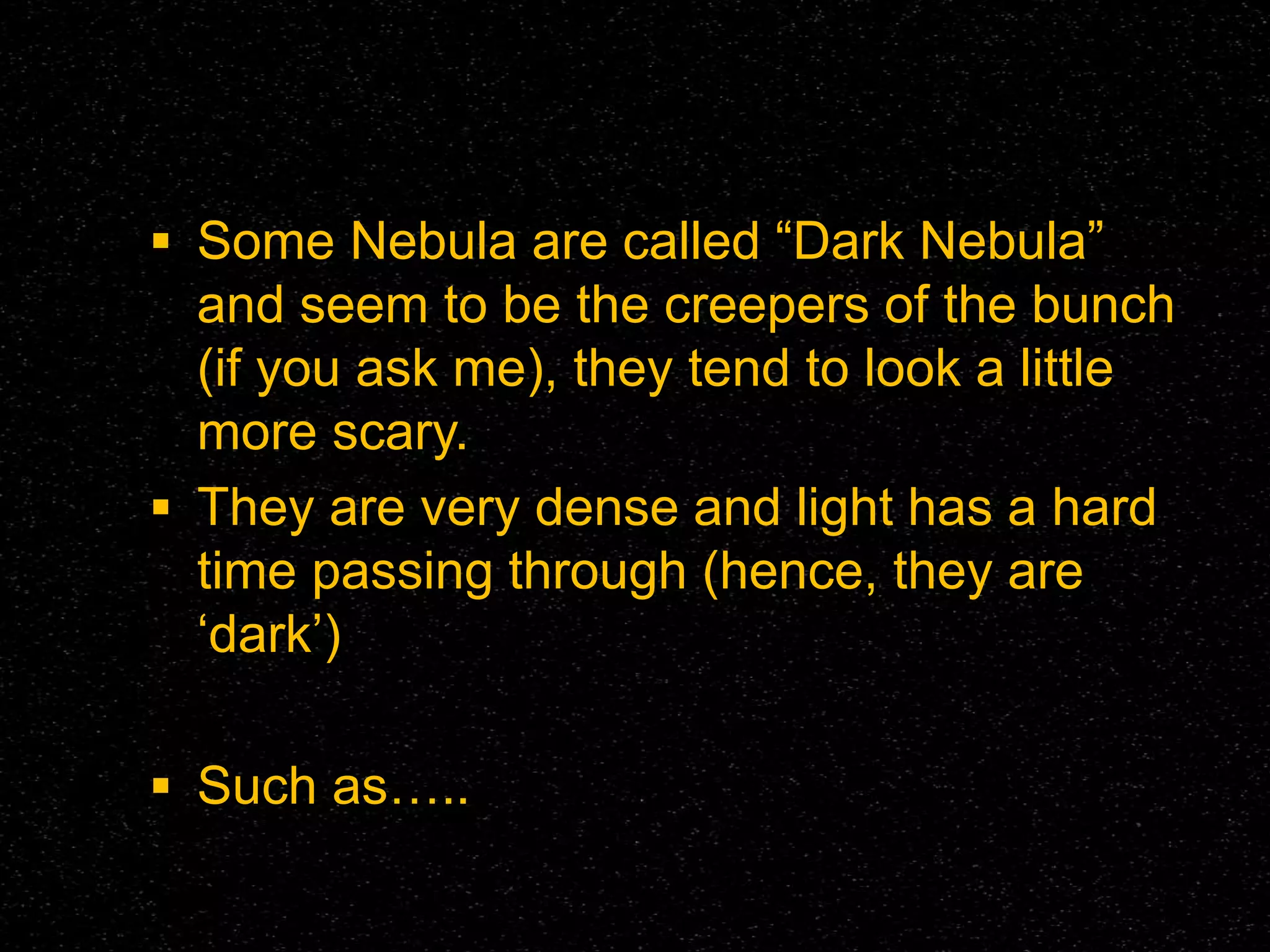  Some Nebula are called “Dark Nebula”

and seem to be the creepers of the bunch
(if you ask me), they tend to look a little
more scary.
 They are very dense and light has a hard
time passing through (hence, they are
‘dark’)
 Such as…..

 