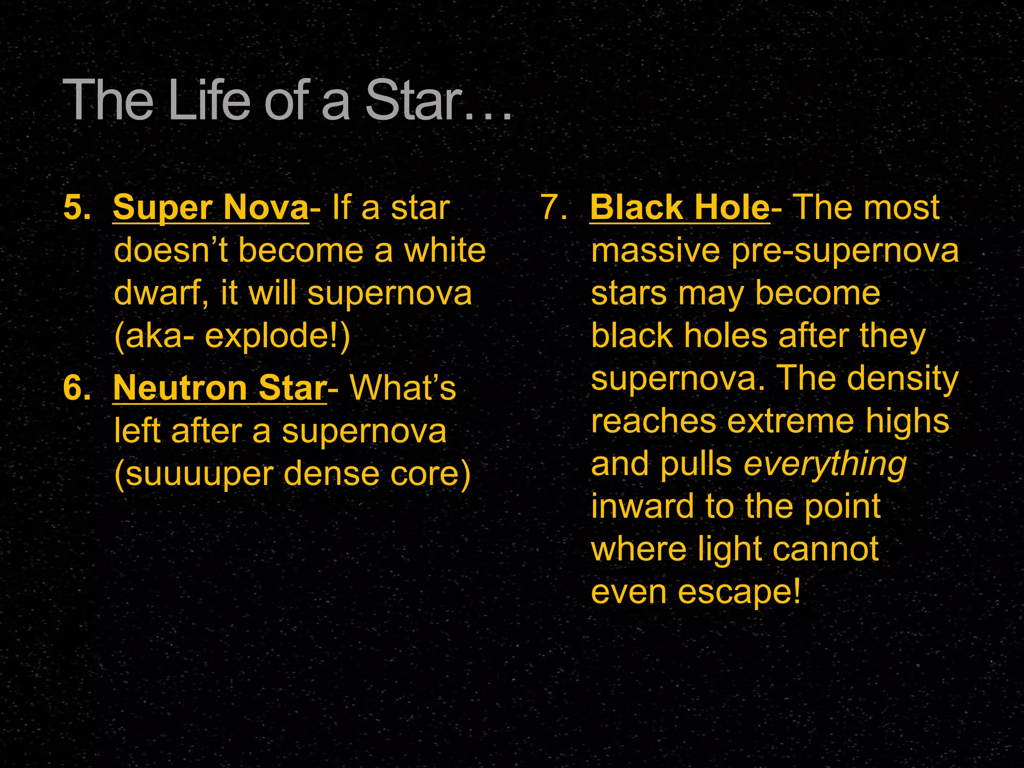 The Life of a Star…
5. Super Nova- If a star
doesn’t become a white
dwarf, it will supernova
(aka- explode!)
6. Neutron Star- What’s
left after a supernova
(suuuuper dense core)

7. Black Hole- The most
massive pre-supernova
stars may become
black holes after they
supernova. The density
reaches extreme highs
and pulls everything
inward to the point
where light cannot
even escape!

 