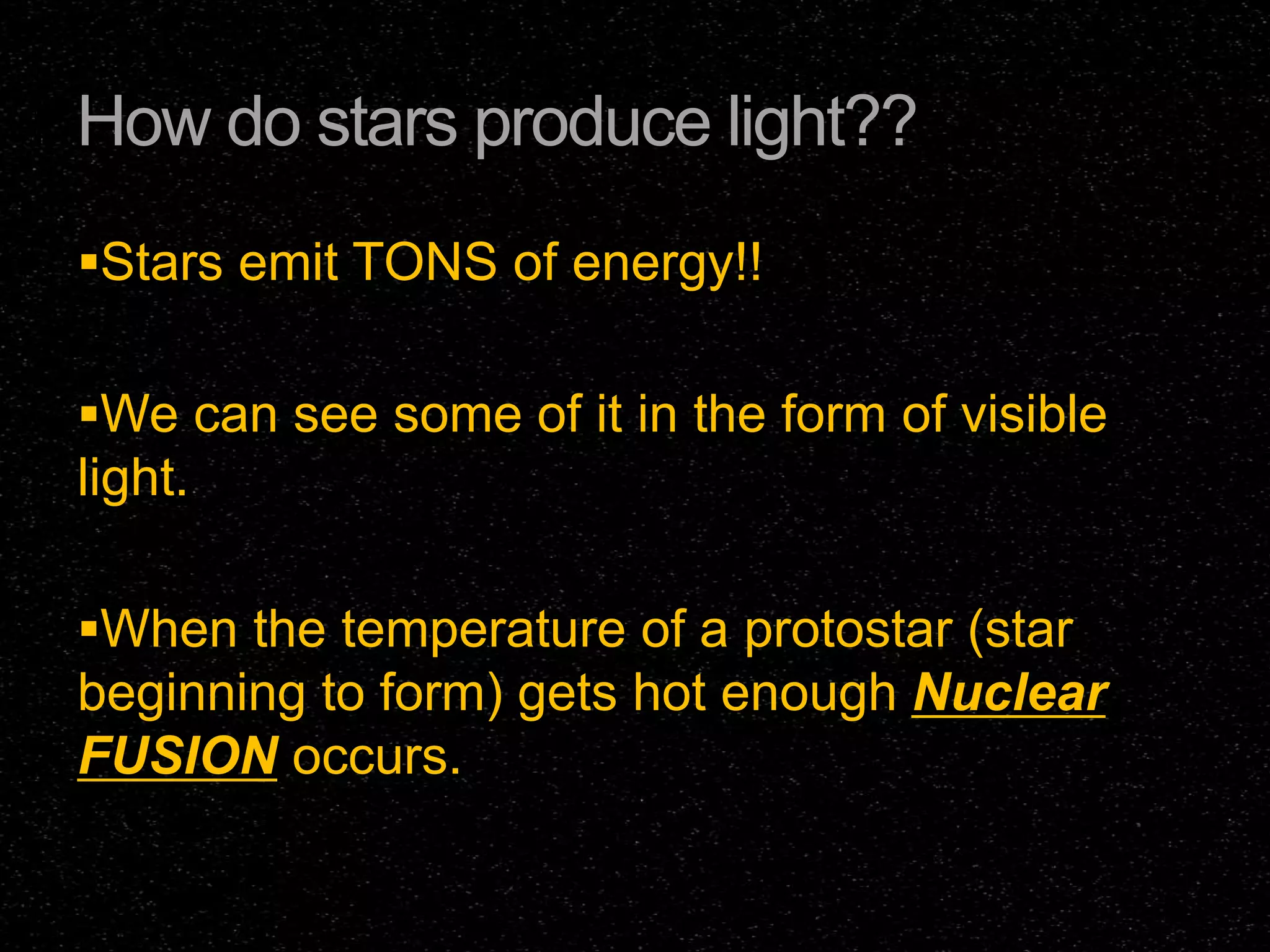 How do stars produce light??
Stars emit TONS of energy!!
We can see some of it in the form of visible

light.
When the temperature of a protostar (star

beginning to form) gets hot enough Nuclear
FUSION occurs.

 