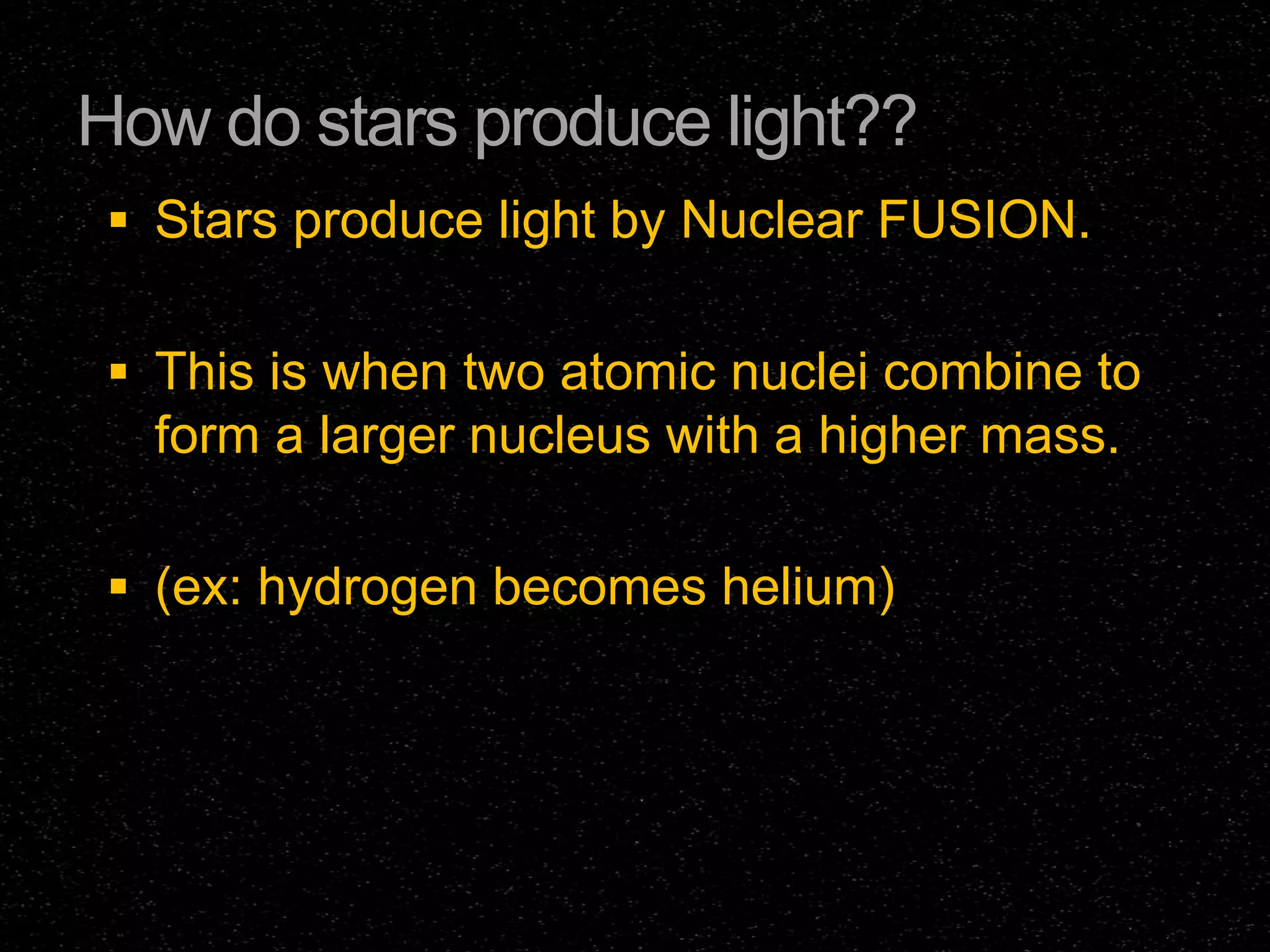 How do stars produce light??
 Stars produce light by Nuclear FUSION.
 This is when two atomic nuclei combine to

form a larger nucleus with a higher mass.
 (ex: hydrogen becomes helium)

 