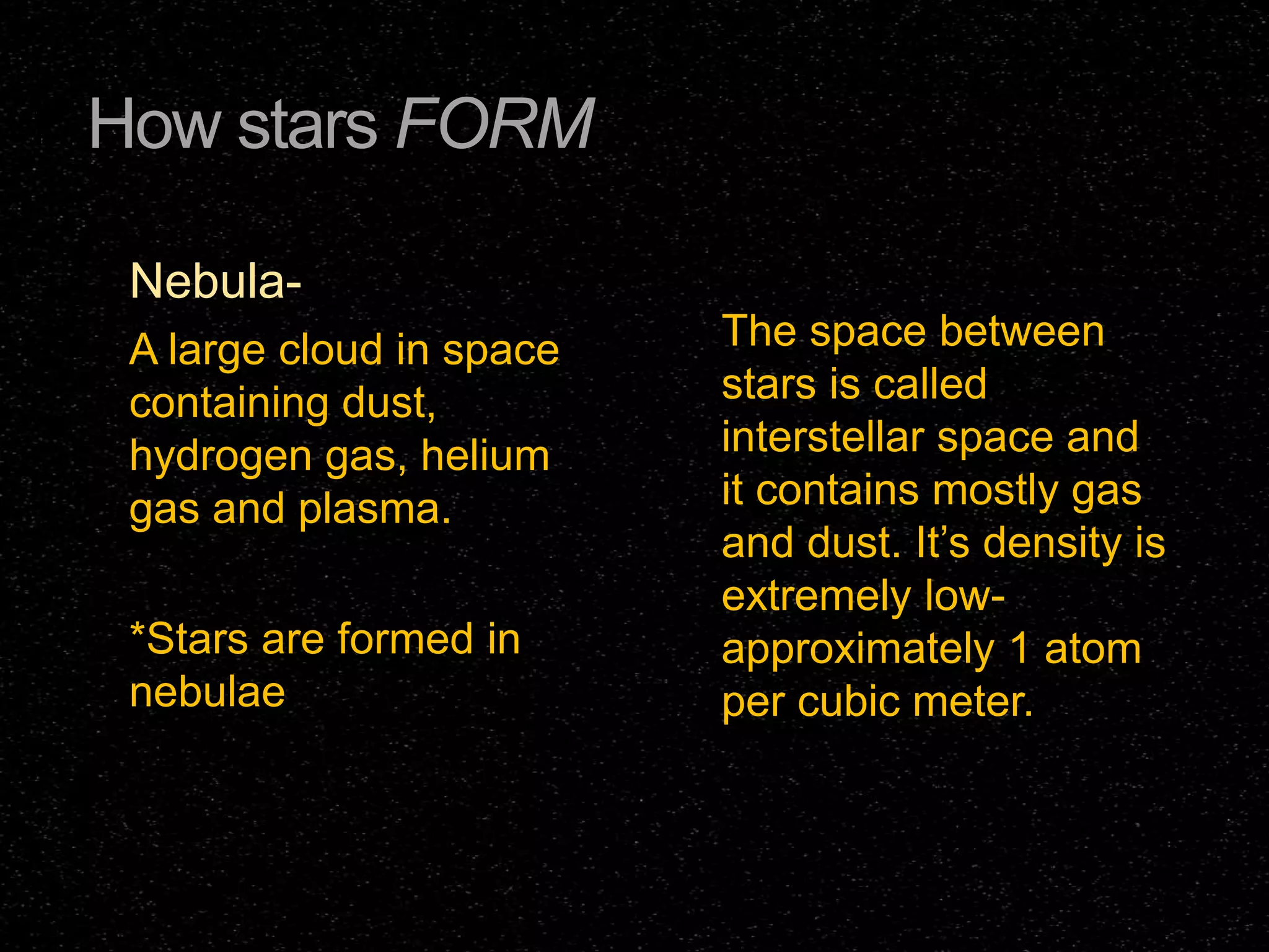How stars FORM
NebulaA large cloud in space
containing dust,
hydrogen gas, helium
gas and plasma.
*Stars are formed in
nebulae

The space between
stars is called
interstellar space and
it contains mostly gas
and dust. It’s density is
extremely lowapproximately 1 atom
per cubic meter.

 