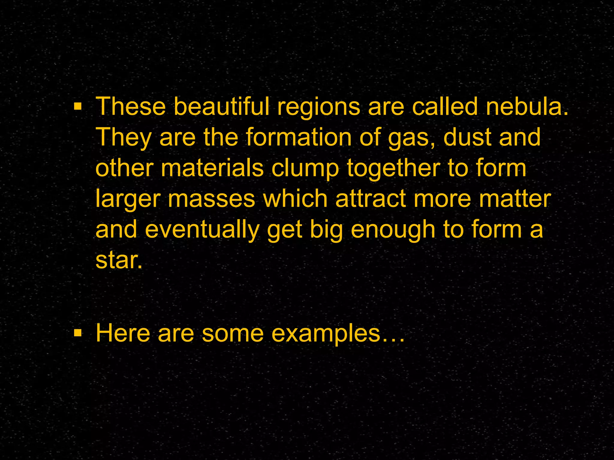 These beautiful regions are called nebula.

They are the formation of gas, dust and
other materials clump together to form
larger masses which attract more matter
and eventually get big enough to form a
star.
 Here are some examples…

 