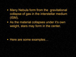 Many Nebula form from the gravitational

collapse of gas in the interstellar medium
(ISM).
 As the material collapses under it’s own
weight, stars may form in the center.

 Here are some examples…

 