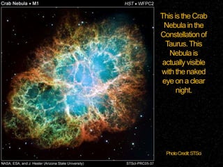 This is the Crab
Nebula in the
Constellation of
Taurus. This
Nebula is
actually visible
with the naked
eye on a clear
night.

Photo Credit: STSci

 