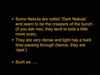  Some Nebula are called “Dark Nebula”

and seem to be the creepers of the bunch
(if you ask me), they tend to look a little
more scary.
 They are very dense and light has a hard
time passing through (hence, they are
‘dark’)
 Such as…..

 