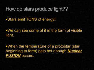 How do stars produce light??
Stars emit TONS of energy!!
We can see some of it in the form of visible

light.
When the temperature of a protostar (star

beginning to form) gets hot enough Nuclear
FUSION occurs.

 