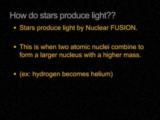 How do stars produce light??
 Stars produce light by Nuclear FUSION.
 This is when two atomic nuclei combine to

form a larger nucleus with a higher mass.
 (ex: hydrogen becomes helium)

 