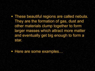  These beautiful regions are called nebula.

They are the formation of gas, dust and
other materials clump together to form
larger masses which attract more matter
and eventually get big enough to form a
star.
 Here are some examples…

 