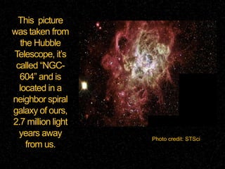 This picture
was taken from
the Hubble
Telescope, it’s
called “NGC604” and is
located in a
neighbor spiral
galaxy of ours,
2.7 million light
years away
from us.

Photo credit: STSci

 