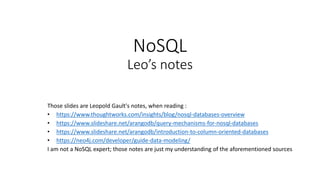 NoSQL
Leo’s notes
Those slides are Leopold Gault's notes, when reading :
• https://www.thoughtworks.com/insights/blog/nosql-databases-overview
• https://www.slideshare.net/arangodb/query-mechanisms-for-nosql-databases
• https://www.slideshare.net/arangodb/introduction-to-column-oriented-databases
• https://neo4j.com/developer/guide-data-modeling/
I am not a NoSQL expert; those notes are just my understanding of the aforementioned sources
 