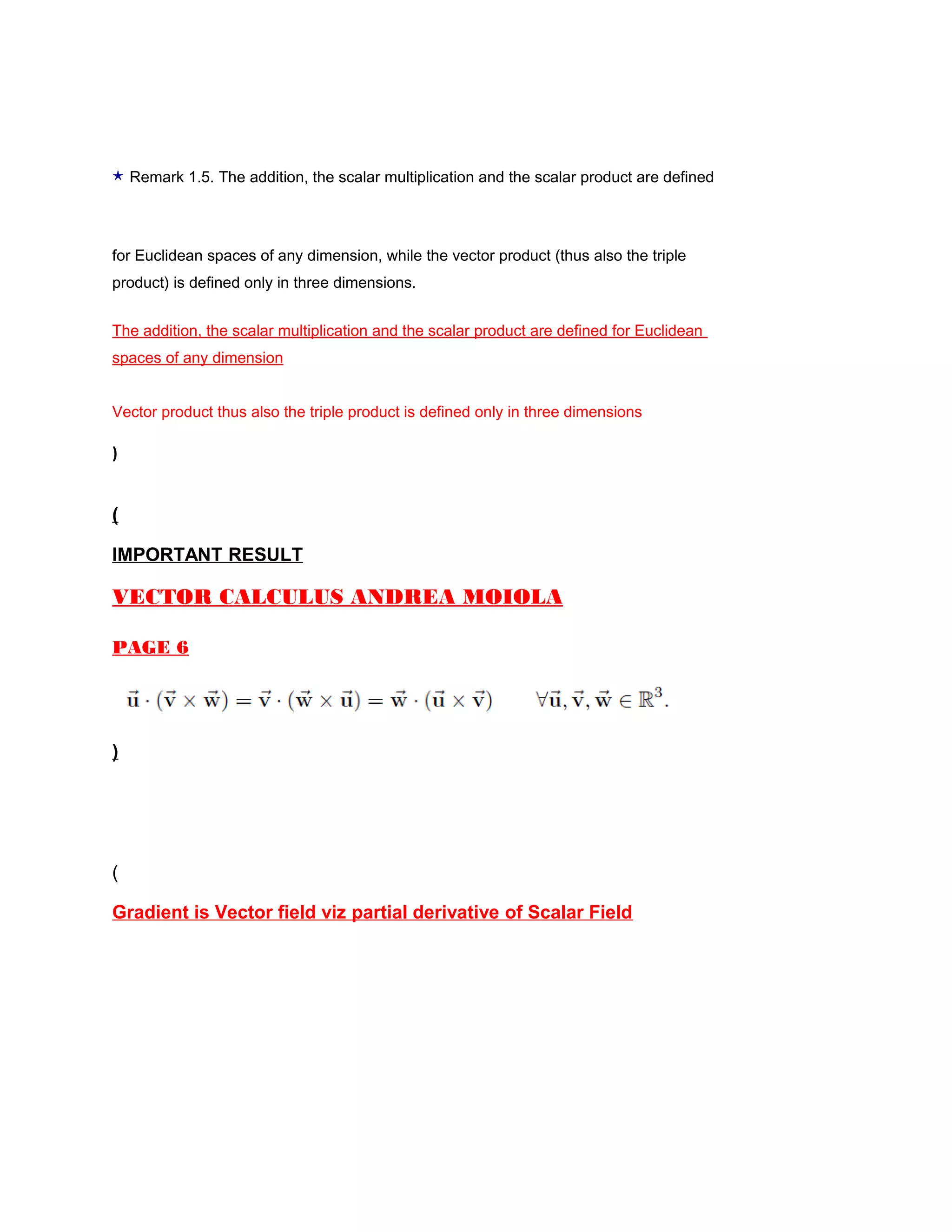 ⋆ Remark 1.5. The addition, the scalar multiplication and the scalar product are defined
for Euclidean spaces of any dimension, while the vector product (thus also the triple
product) is defined only in three dimensions.
The addition, the scalar multiplication and the scalar product are defined for Euclidean
spaces of any dimension
Vector product thus also the triple product is defined only in three dimensions
)
(
IMPORTANT RESULT
VECTOR CALCULUS ANDREA MOIOLA
PAGE 6
)
(
Gradient is Vector field viz partial derivative of Scalar Field
 
