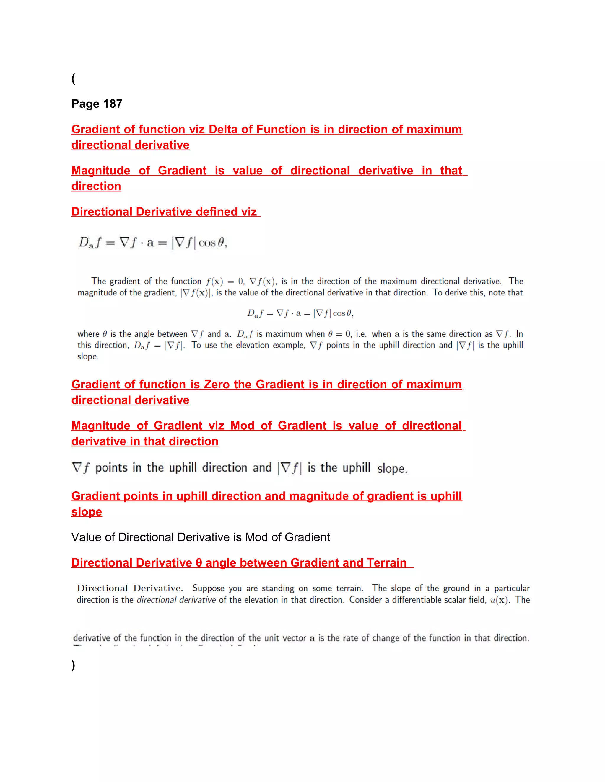 (
Page 187
Gradient of function viz Delta of Function is in direction of maximum
directional derivative
Magnitude of Gradient is value of directional derivative in that
direction
Directional Derivative defined viz
Gradient of function is Zero the Gradient is in direction of maximum
directional derivative
Magnitude of Gradient viz Mod of Gradient is value of directional
derivative in that direction
Gradient points in uphill direction and magnitude of gradient is uphill
slope
Value of Directional Derivative is Mod of Gradient
Directional Derivative θ angle between Gradient and Terrain
)
 