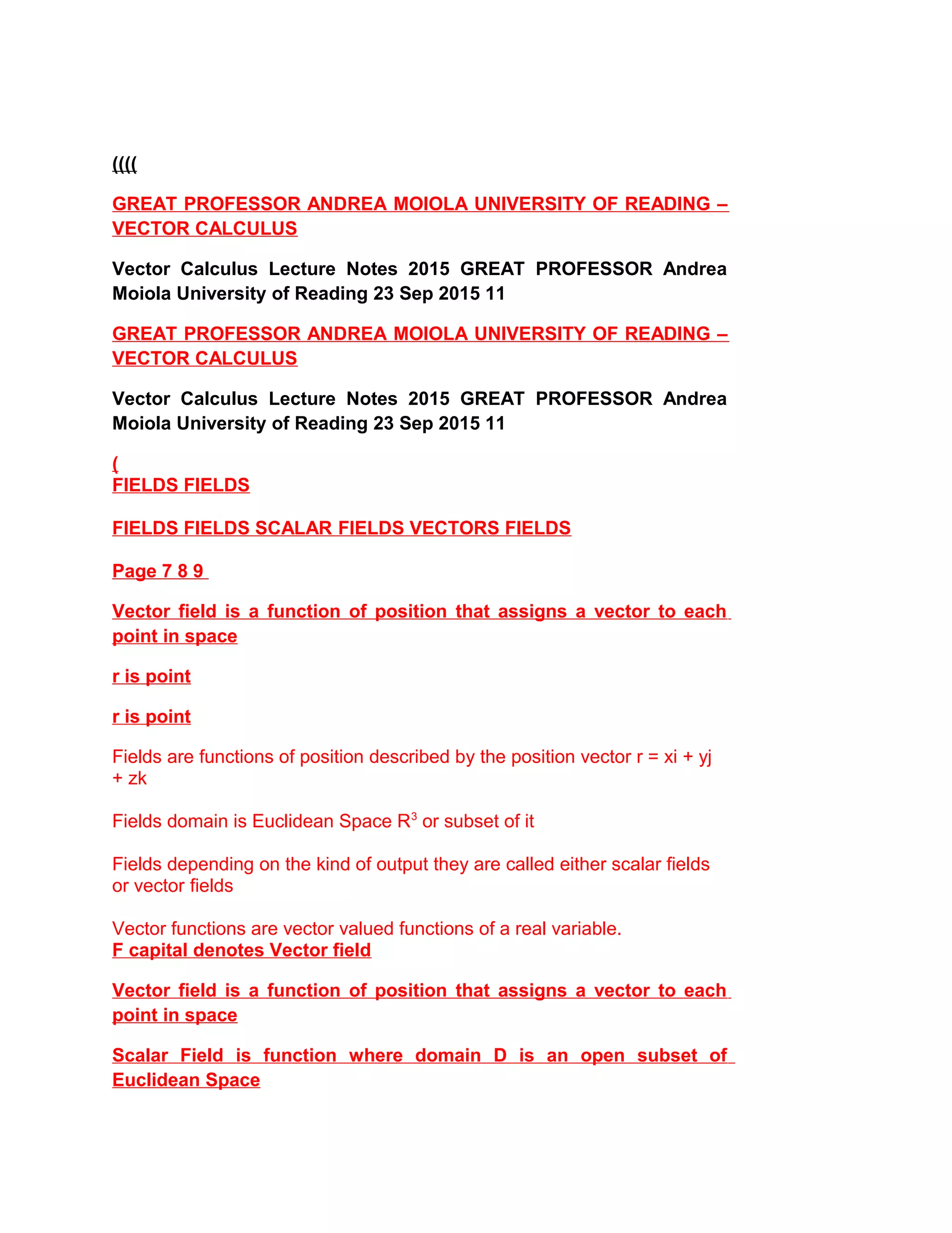 ((((
GREAT PROFESSOR ANDREA MOIOLA UNIVERSITY OF READING –
VECTOR CALCULUS
Vector Calculus Lecture Notes 2015 GREAT PROFESSOR Andrea
Moiola University of Reading 23 Sep 2015 11
GREAT PROFESSOR ANDREA MOIOLA UNIVERSITY OF READING –
VECTOR CALCULUS
Vector Calculus Lecture Notes 2015 GREAT PROFESSOR Andrea
Moiola University of Reading 23 Sep 2015 11
(
FIELDS FIELDS
FIELDS FIELDS SCALAR FIELDS VECTORS FIELDS
Page 7 8 9
Vector field is a function of position that assigns a vector to each
point in space
r is point
r is point
Fields are functions of position described by the position vector r = xi + yj
+ zk
Fields domain is Euclidean Space R3
or subset of it
Fields depending on the kind of output they are called either scalar fields
or vector fields
Vector functions are vector valued functions of a real variable.
F capital denotes Vector field
Vector field is a function of position that assigns a vector to each
point in space
Scalar Field is function where domain D is an open subset of
Euclidean Space
 