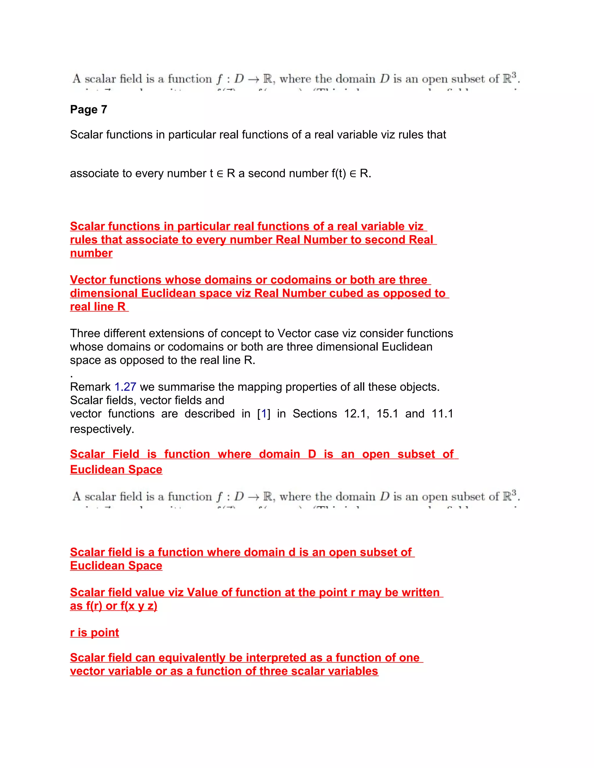Page 7
Scalar functions in particular real functions of a real variable viz rules that
associate to every number t ∈ R a second number f(t) ∈ R.
Scalar functions in particular real functions of a real variable viz
rules that associate to every number Real Number to second Real
number
Vector functions whose domains or codomains or both are three
dimensional Euclidean space viz Real Number cubed as opposed to
real line R
Three different extensions of concept to Vector case viz consider functions
whose domains or codomains or both are three dimensional Euclidean
space as opposed to the real line R.
.
Remark 1.27 we summarise the mapping properties of all these objects.
Scalar fields, vector fields and
vector functions are described in [1] in Sections 12.1, 15.1 and 11.1
respectively.
Scalar Field is function where domain D is an open subset of
Euclidean Space
Scalar field is a function where domain d is an open subset of
Euclidean Space
Scalar field value viz Value of function at the point r may be written
as f(r) or f(x y z)
r is point
Scalar field can equivalently be interpreted as a function of one
vector variable or as a function of three scalar variables
 
