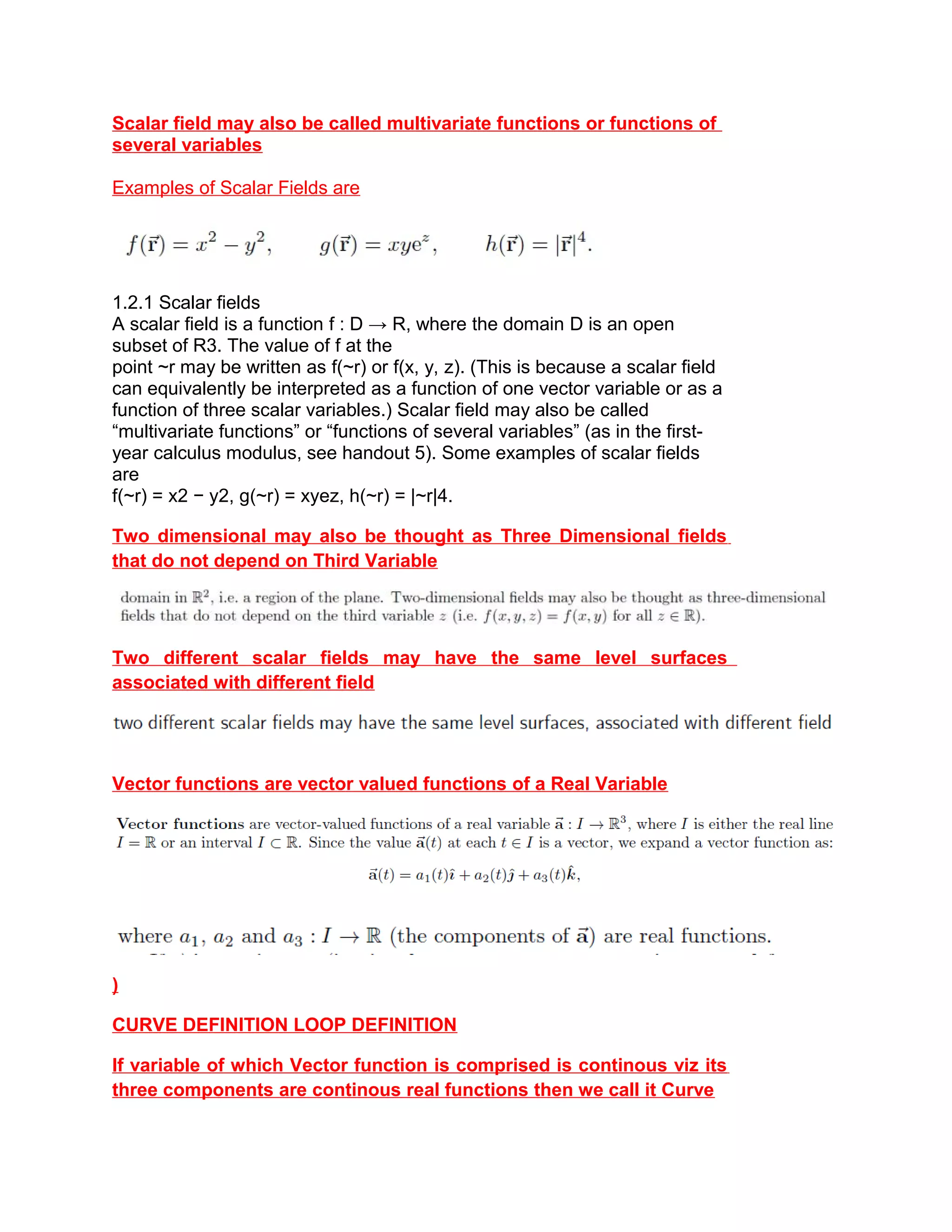 Scalar field may also be called multivariate functions or functions of
several variables
Examples of Scalar Fields are
1.2.1 Scalar fields
A scalar field is a function f : D → R, where the domain D is an open
subset of R3. The value of f at the
point ~r may be written as f(~r) or f(x, y, z). (This is because a scalar field
can equivalently be interpreted as a function of one vector variable or as a
function of three scalar variables.) Scalar field may also be called
“multivariate functions” or “functions of several variables” (as in the first-
year calculus modulus, see handout 5). Some examples of scalar fields
are
f(~r) = x2 − y2, g(~r) = xyez, h(~r) = |~r|4.
Two dimensional may also be thought as Three Dimensional fields
that do not depend on Third Variable
Two different scalar fields may have the same level surfaces
associated with different field
Vector functions are vector valued functions of a Real Variable
)
CURVE DEFINITION LOOP DEFINITION
If variable of which Vector function is comprised is continous viz its
three components are continous real functions then we call it Curve
 