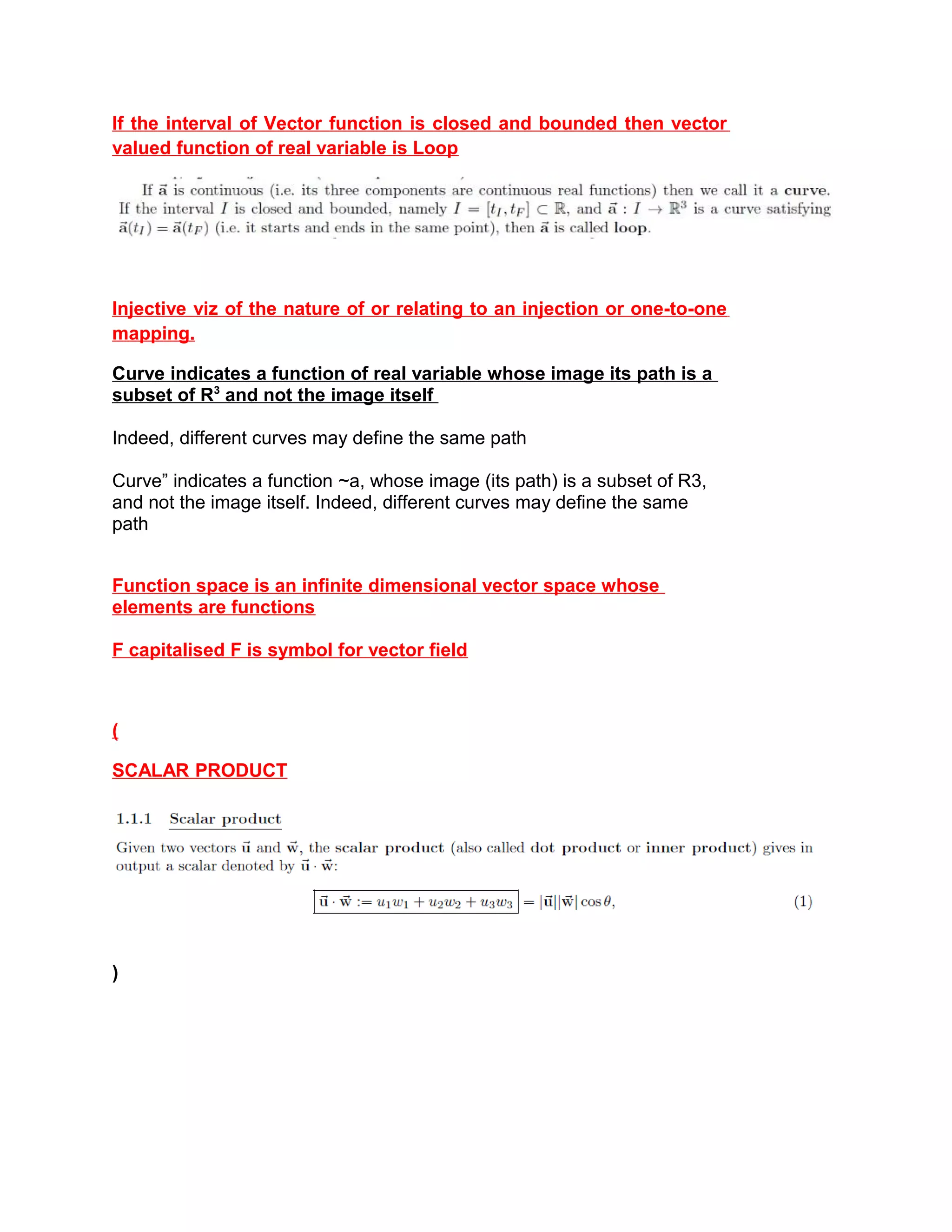 If the interval of Vector function is closed and bounded then vector
valued function of real variable is Loop
Injective viz of the nature of or relating to an injection or one-to-one
mapping.
Curve indicates a function of real variable whose image its path is a
subset of R3
and not the image itself
Indeed, different curves may define the same path
Curve” indicates a function ~a, whose image (its path) is a subset of R3,
and not the image itself. Indeed, different curves may define the same
path
Function space is an infinite dimensional vector space whose
elements are functions
F capitalised F is symbol for vector field
(
SCALAR PRODUCT
)
 