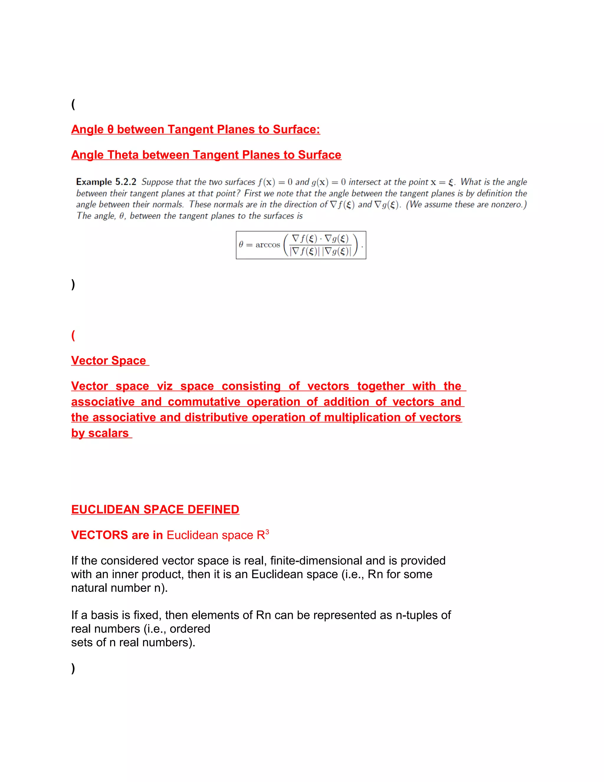 (
Angle θ between Tangent Planes to Surface:
Angle Theta between Tangent Planes to Surface
)
(
Vector Space
Vector space viz space consisting of vectors together with the
associative and commutative operation of addition of vectors and
the associative and distributive operation of multiplication of vectors
by scalars
EUCLIDEAN SPACE DEFINED
VECTORS are in Euclidean space R3
If the considered vector space is real, finite-dimensional and is provided
with an inner product, then it is an Euclidean space (i.e., Rn for some
natural number n).
If a basis is fixed, then elements of Rn can be represented as n-tuples of
real numbers (i.e., ordered
sets of n real numbers).
)
 