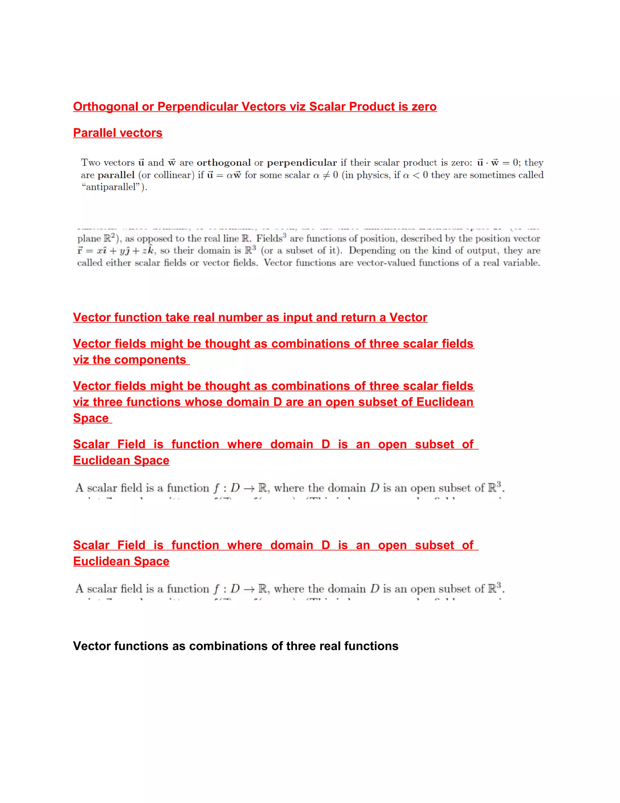 Orthogonal or Perpendicular Vectors viz Scalar Product is zero
Parallel vectors
Vector function take real number as input and return a Vector
Vector fields might be thought as combinations of three scalar fields
viz the components
Vector fields might be thought as combinations of three scalar fields
viz three functions whose domain D are an open subset of Euclidean
Space
Scalar Field is function where domain D is an open subset of
Euclidean Space
Scalar Field is function where domain D is an open subset of
Euclidean Space
Vector functions as combinations of three real functions
 