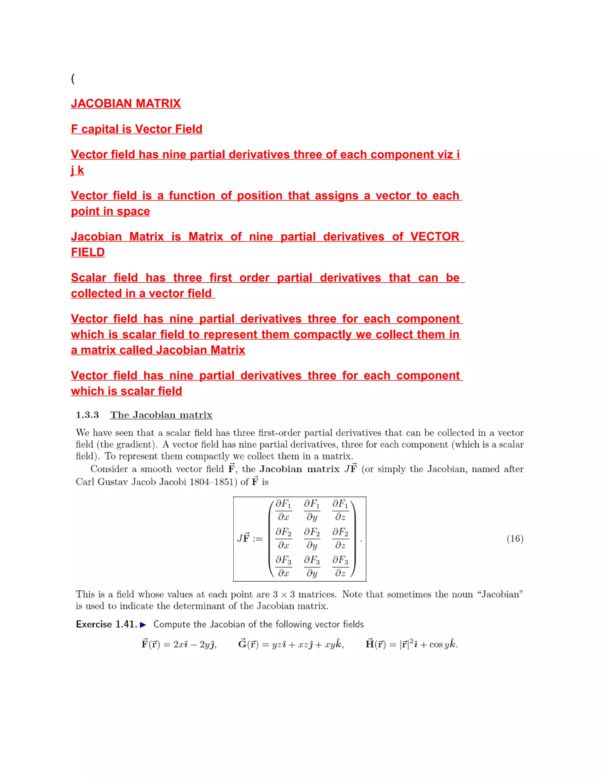 (
JACOBIAN MATRIX
F capital is Vector Field
Vector field has nine partial derivatives three of each component viz i
j k
Vector field is a function of position that assigns a vector to each
point in space
Jacobian Matrix is Matrix of nine partial derivatives of VECTOR
FIELD
Scalar field has three first order partial derivatives that can be
collected in a vector field
Vector field has nine partial derivatives three for each component
which is scalar field to represent them compactly we collect them in
a matrix called Jacobian Matrix
Vector field has nine partial derivatives three for each component
which is scalar field
 