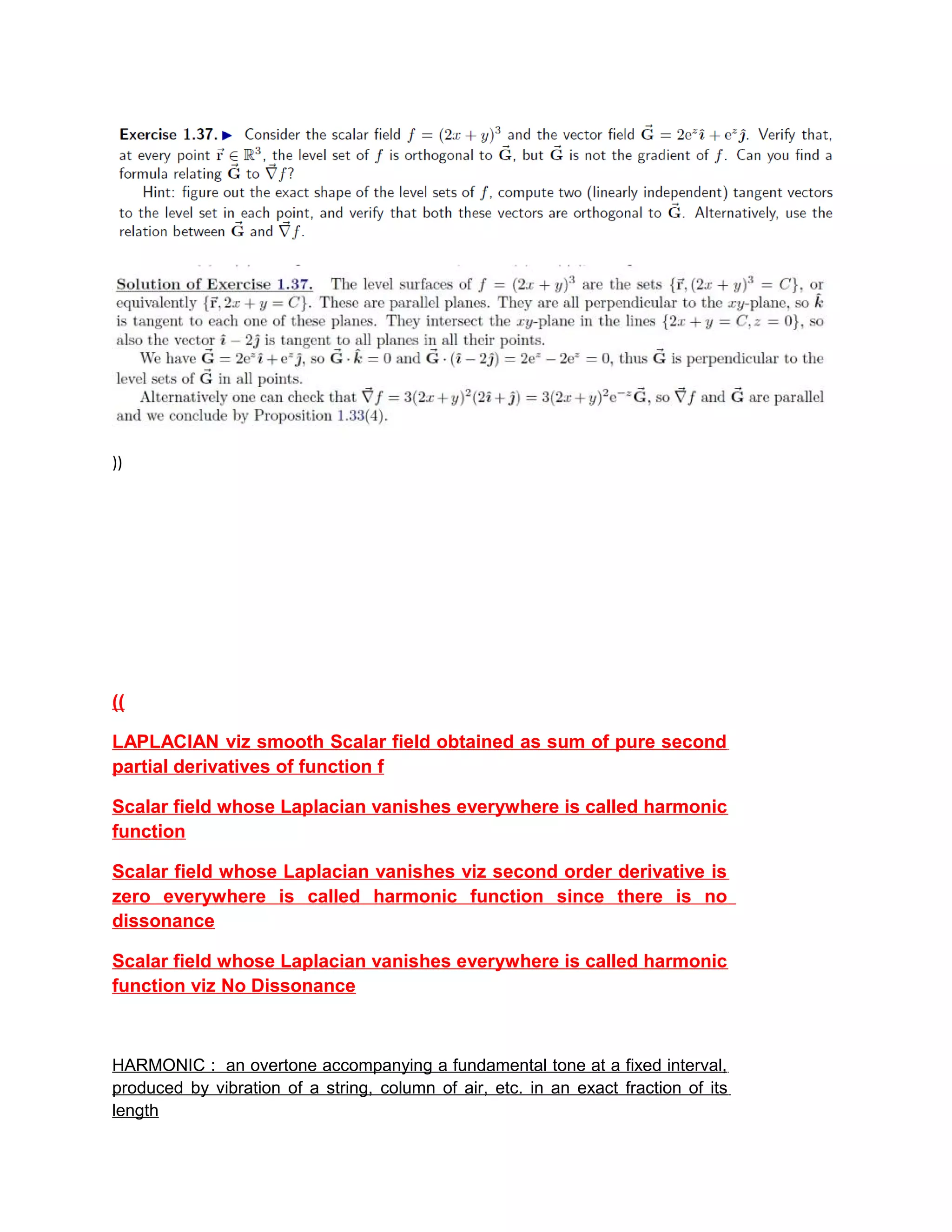 ))
((
LAPLACIAN viz smooth Scalar field obtained as sum of pure second
partial derivatives of function f
Scalar field whose Laplacian vanishes everywhere is called harmonic
function
Scalar field whose Laplacian vanishes viz second order derivative is
zero everywhere is called harmonic function since there is no
dissonance
Scalar field whose Laplacian vanishes everywhere is called harmonic
function viz No Dissonance
HARMONIC : an overtone accompanying a fundamental tone at a fixed interval,
produced by vibration of a string, column of air, etc. in an exact fraction of its
length
 