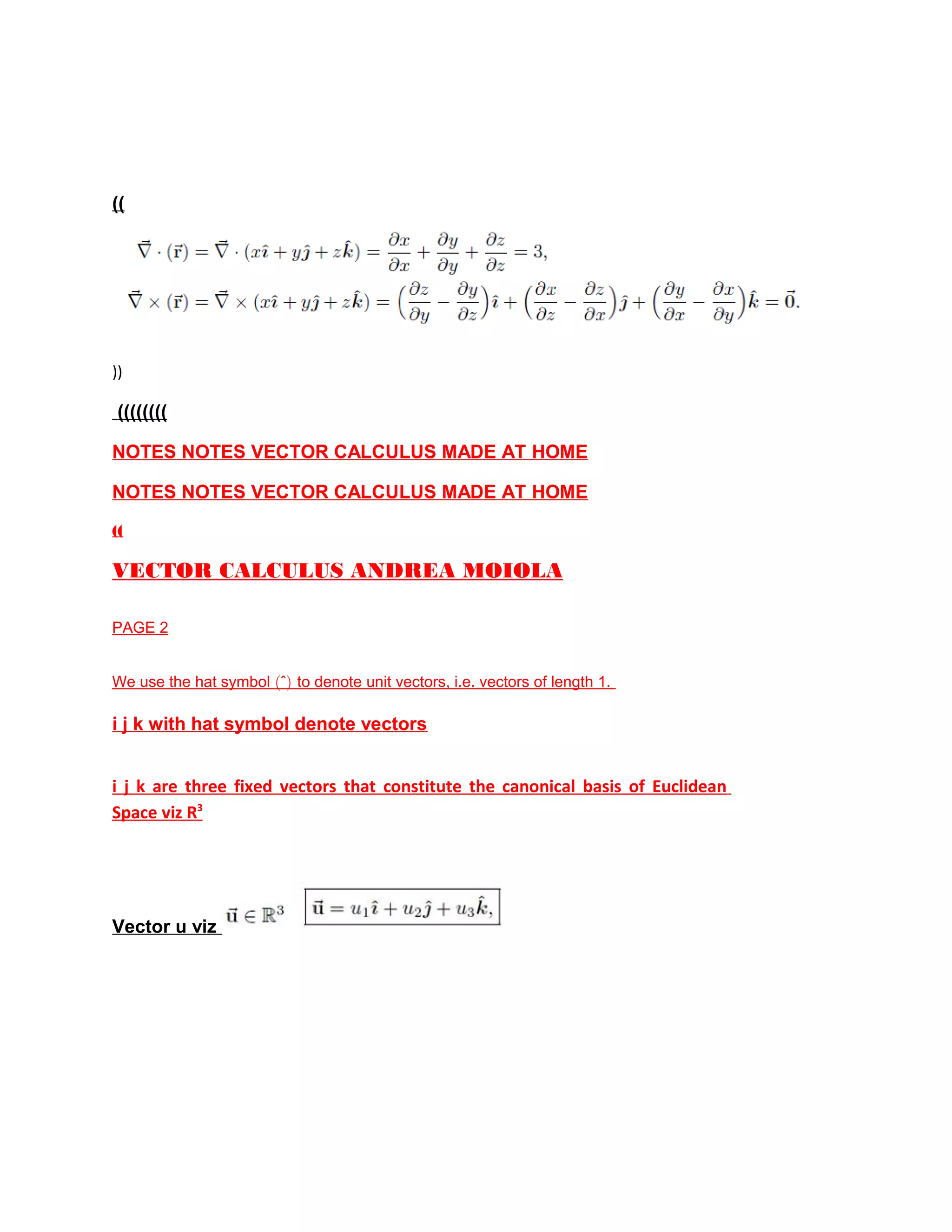 ((
))
((((((((
NOTES NOTES VECTOR CALCULUS MADE AT HOME
NOTES NOTES VECTOR CALCULUS MADE AT HOME
((
VECTOR CALCULUS ANDREA MOIOLA
PAGE 2
We use the hat symbol (ˆ) to denote unit vectors, i.e. vectors of length 1.
i j k with hat symbol denote vectors
i j k are three fixed vectors that constitute the canonical basis of Euclidean
Space viz R3
Vector u viz
 