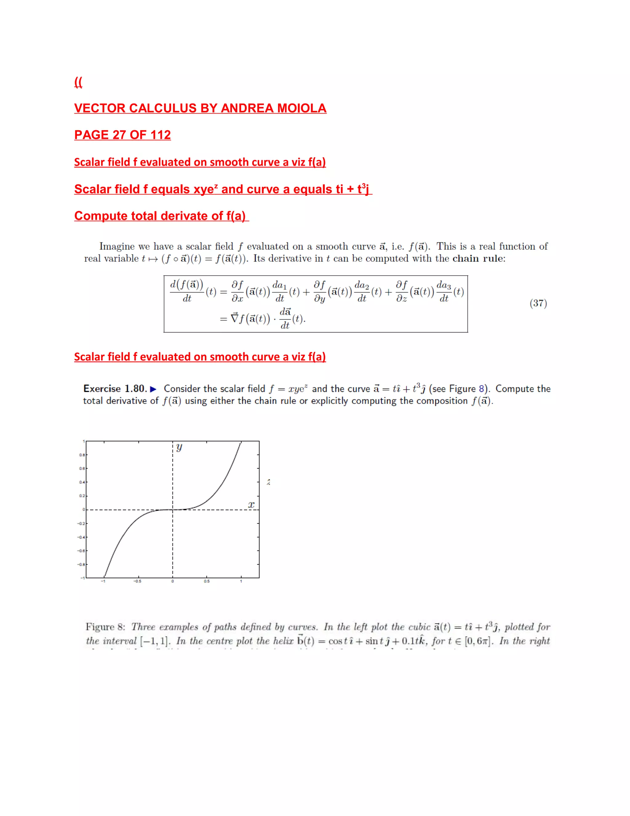 ((
VECTOR CALCULUS BY ANDREA MOIOLA
PAGE 27 OF 112
Scalar field f evaluated on smooth curve a viz f(a)
Scalar field f equals xyez
and curve a equals ti + t3
j
Compute total derivate of f(a)
Scalar field f evaluated on smooth curve a viz f(a)
 