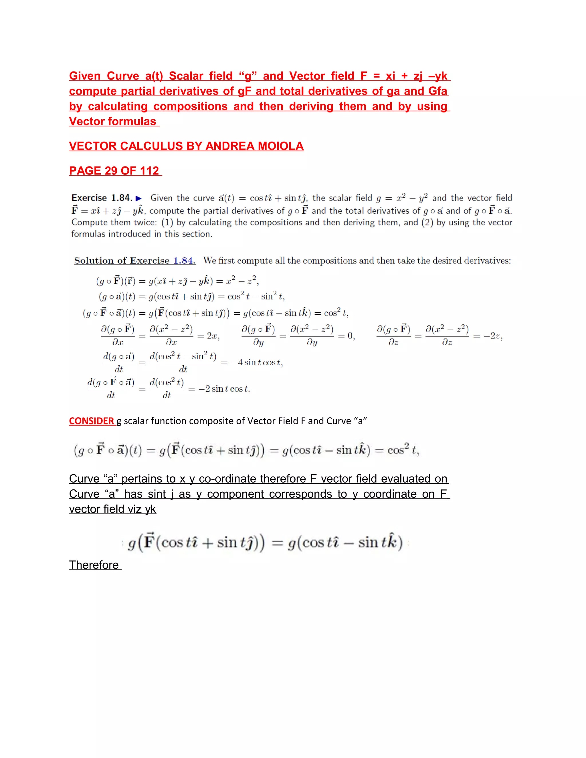Given Curve a(t) Scalar field “g” and Vector field F = xi + zj –yk
compute partial derivatives of gF and total derivatives of ga and Gfa
by calculating compositions and then deriving them and by using
Vector formulas
VECTOR CALCULUS BY ANDREA MOIOLA
PAGE 29 OF 112
CONSIDER g scalar function composite of Vector Field F and Curve “a”
Curve “a” pertains to x y co-ordinate therefore F vector field evaluated on
Curve “a” has sint j as y component corresponds to y coordinate on F
vector field viz yk
Therefore
 