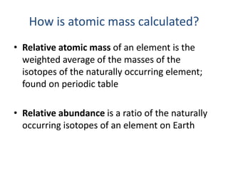How is atomic mass calculated?
• Relative atomic mass of an element is the
  weighted average of the masses of the
  isotopes of the naturally occurring element;
  found on periodic table

• Relative abundance is a ratio of the naturally
  occurring isotopes of an element on Earth
 