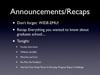 Announcements/Recaps
•   Don’t forget: WIDE-EMU!
•   Recap: Everything you wanted to know about
    graduate school....
•   Tonight:
    •   Faculty Interviews

    •   Williams (brieﬂy)

    •   Micciche and Carr

    •   No Plot, No Problem!

    •   And the Time Finder/Touch It Everyday Progress Report Challenge
 