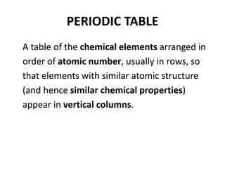 PERIODIC TABLE
A table of the chemical elements arranged in
order of atomic number, usually in rows, so
that elements with similar atomic structure
(and hence similar chemical properties)
appear in vertical columns.
 