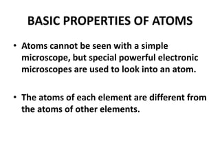 BASIC PROPERTIES OF ATOMS
• Atoms cannot be seen with a simple
microscope, but special powerful electronic
microscopes are used to look into an atom.
• The atoms of each element are different from
the atoms of other elements.
 