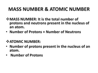 MASS NUMBER & ATOMIC NUMBER
MASS NUMBER: It is the total number of
protons and neutrons present in the nucleus of
an atom.
• Number of Protons + Number of Neutrons
ATOMIC NUMBER:
• Number of protons present in the nucleus of an
atom.
• Number of Protons
 