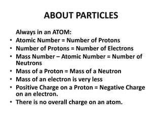 ABOUT PARTICLES
Always in an ATOM:
• Atomic Number = Number of Protons
• Number of Protons = Number of Electrons
• Mass Number – Atomic Number = Number of
Neutrons
• Mass of a Proton = Mass of a Neutron
• Mass of an electron is very less
• Positive Charge on a Proton = Negative Charge
on an electron.
• There is no overall charge on an atom.
 