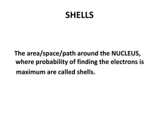 SHELLS
The area/space/path around the NUCLEUS,
where probability of finding the electrons is
maximum are called shells.
 