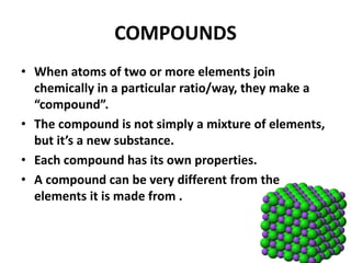 COMPOUNDS
• When atoms of two or more elements join
chemically in a particular ratio/way, they make a
“compound”.
• The compound is not simply a mixture of elements,
but it’s a new substance.
• Each compound has its own properties.
• A compound can be very different from the
elements it is made from .
 