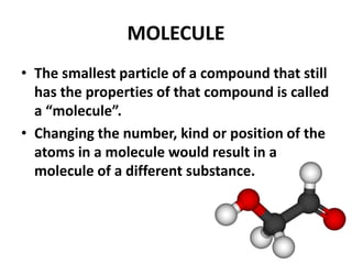 MOLECULE
• The smallest particle of a compound that still
has the properties of that compound is called
a “molecule”.
• Changing the number, kind or position of the
atoms in a molecule would result in a
molecule of a different substance.
 