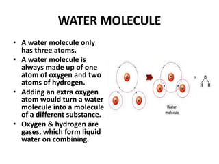 WATER MOLECULE
• A water molecule only
has three atoms.
• A water molecule is
always made up of one
atom of oxygen and two
atoms of hydrogen.
• Adding an extra oxygen
atom would turn a water
molecule into a molecule
of a different substance.
• Oxygen & hydrogen are
gases, which form liquid
water on combining.
 