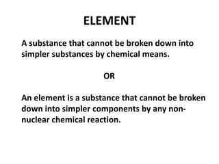 ELEMENT
A substance that cannot be broken down into
simpler substances by chemical means.
OR
An element is a substance that cannot be broken
down into simpler components by any non-
nuclear chemical reaction.
 